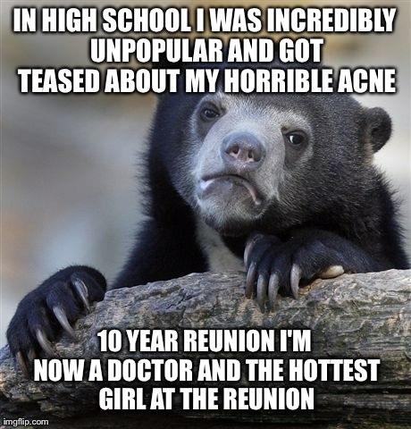Confession Bear Meme | IN HIGH SCHOOL I WAS INCREDIBLY UNPOPULAR AND GOT TEASED ABOUT MY HORRIBLE ACNE 10 YEAR REUNION I'M NOW A DOCTOR AND THE HOTTEST GIRL AT THE | image tagged in memes,confession bear,AdviceAnimals | made w/ Imgflip meme maker