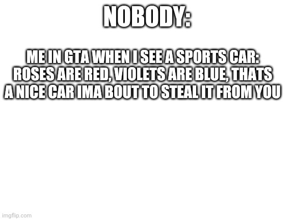Yes | NOBODY:; ME IN GTA WHEN I SEE A SPORTS CAR: ROSES ARE RED, VIOLETS ARE BLUE, THATS A NICE CAR IMA BOUT TO STEAL IT FROM YOU | image tagged in blank white template,gta 5,san andreas | made w/ Imgflip meme maker