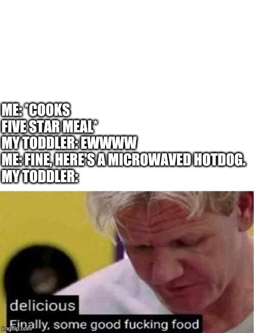 Toddlers are aliens | ME: *COOKS FIVE STAR MEAL*
MY TODDLER: EWWWW
ME: FINE, HERE'S A MICROWAVED HOTDOG.

MY TODDLER: | image tagged in blank white template,gordon ramsay some good food,hotdog,cooking,chef,chef ramsay | made w/ Imgflip meme maker