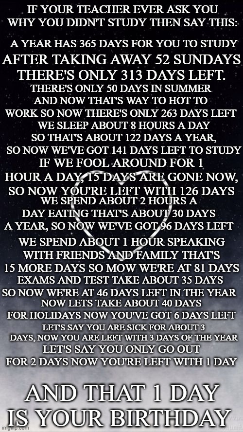 it might work | IF YOUR TEACHER EVER ASK YOU WHY YOU DIDN'T STUDY THEN SAY THIS:; A YEAR HAS 365 DAYS FOR YOU TO STUDY; AFTER TAKING AWAY 52 SUNDAYS THERE'S ONLY 313 DAYS LEFT. THERE'S ONLY 50 DAYS IN SUMMER AND NOW THAT'S WAY TO HOT TO WORK SO NOW THERE'S ONLY 263 DAYS LEFT; WE SLEEP ABOUT 8 HOURS A DAY SO THAT'S ABOUT 122 DAYS A YEAR, SO NOW WE'VE GOT 141 DAYS LEFT TO STUDY; IF WE FOOL AROUND FOR 1 HOUR A DAY, 15 DAYS ARE GONE NOW, SO NOW YOU'RE LEFT WITH 126 DAYS; WE SPEND ABOUT 2 HOURS A DAY EATING THAT'S ABOUT 30 DAYS A YEAR, SO NOW WE'VE GOT 96 DAYS LEFT; WE SPEND ABOUT 1 HOUR SPEAKING WITH FRIENDS AND FAMILY THAT'S 15 MORE DAYS SO MOW WE'RE AT 81 DAYS; EXAMS AND TEST TAKE ABOUT 35 DAYS SO NOW WE'RE AT 46 DAYS LEFT IN THE YEAR; NOW LETS TAKE ABOUT 40 DAYS FOR HOLIDAYS NOW YOU'VE GOT 6 DAYS LEFT; LET'S SAY YOU ARE SICK FOR ABOUT 3 DAYS, NOW YOU ARE LEFT WITH 3 DAYS OF THE YEAR; LET'S SAY YOU ONLY GO OUT FOR 2 DAYS NOW YOU'RE LEFT WITH 1 DAY; AND THAT 1 DAY IS YOUR BIRTHDAY | image tagged in it might work | made w/ Imgflip meme maker