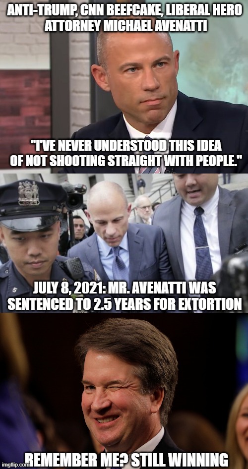 The Fall of another Liberal Hero | ANTI-TRUMP, CNN BEEFCAKE, LIBERAL HERO 
ATTORNEY MICHAEL AVENATTI; "I'VE NEVER UNDERSTOOD THIS IDEA OF NOT SHOOTING STRAIGHT WITH PEOPLE."; JULY 8, 2021: MR. AVENATTI WAS SENTENCED TO 2.5 YEARS FOR EXTORTION; REMEMBER ME? STILL WINNING | image tagged in michael avenatti stormy daniels,lawyer,democratic party,liberals,brett kavanaugh,liar | made w/ Imgflip meme maker