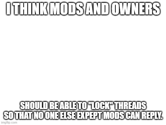 Blank White Template | I THINK MODS AND OWNERS; SHOULD BE ABLE TO "LOCK" THREADS SO THAT NO ONE ELSE EXPEPT MODS CAN REPLY. | image tagged in blank white template | made w/ Imgflip meme maker