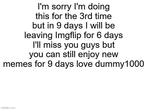 I'll be gone 19-26 | I'm sorry I'm doing this for the 3rd time but in 9 days I will be leaving Imgflip for 6 days I'll miss you guys but you can still enjoy new memes for 9 days love dummy1000 | image tagged in blank white template | made w/ Imgflip meme maker