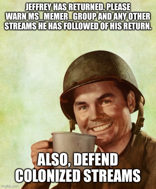 High Res Coffee Soldier | JEFFREY HAS RETURNED. PLEASE WARN MS_MEMER_GROUP AND ANY OTHER STREAMS HE HAS FOLLOWED OF HIS RETURN. ALSO, DEFEND COLONIZED STREAMS | image tagged in high res coffee soldier | made w/ Imgflip meme maker