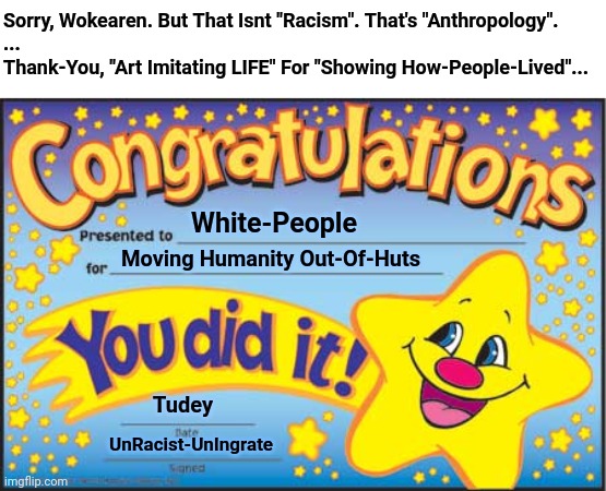 White-People Move Humanity Out- Huts | Sorry, Wokearen. But That Isnt "Racism". That's "Anthropology".
...
Thank-You, "Art Imitating LIFE" For "Showing How-People-Lived"... White-People; Moving Humanity Out-Of-Huts; Tudey; UnRacist-UnIngrate | image tagged in memes,happy star congratulations,racism,woke | made w/ Imgflip meme maker