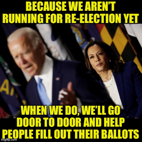 Biden and Harris | BECAUSE WE AREN’T RUNNING FOR RE-ELECTION YET WHEN WE DO, WE’LL GO DOOR TO DOOR AND HELP PEOPLE FILL OUT THEIR BALLOTS | image tagged in biden and harris | made w/ Imgflip meme maker