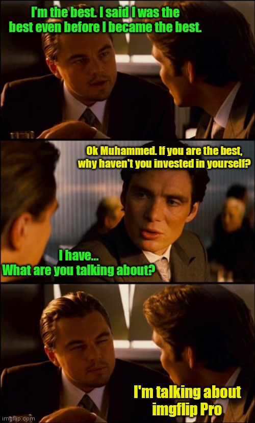 Conversation | I'm the best. I said I was the best even before I became the best. Ok Muhammed. If you are the best, why haven't you invested in yourself? I have...
What are you talking about? I'm talking about
imgflip Pro | image tagged in conversation,muhammad ali,thebestmememakerever,lmfao,oh no,imgflip pro | made w/ Imgflip meme maker