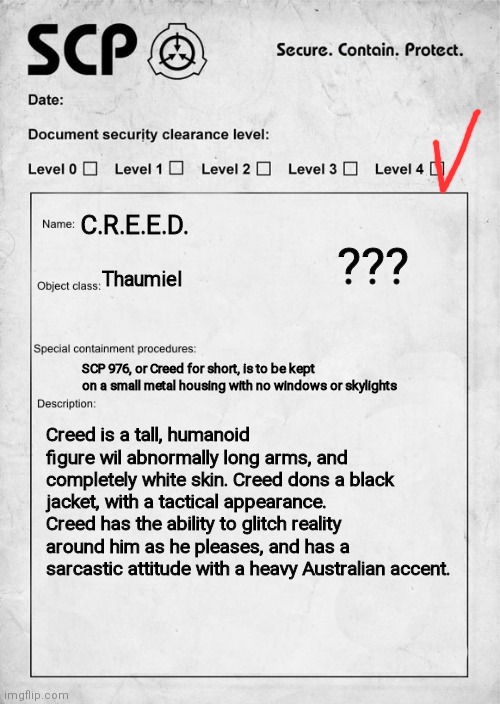 * | ??? C.R.E.E.D. Thaumiel; SCP 976, or Creed for short, is to be kept on a small metal housing with no windows or skylights; Creed is a tall, humanoid figure wil abnormally long arms, and completely white skin. Creed dons a black jacket, with a tactical appearance. Creed has the ability to glitch reality around him as he pleases, and has a sarcastic attitude with a heavy Australian accent. | image tagged in scp document | made w/ Imgflip meme maker