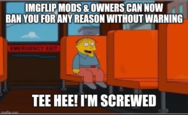 Ralph Wiggum Bus No Text | IMGFLIP MODS & OWNERS CAN NOW BAN YOU FOR ANY REASON WITHOUT WARNING; TEE HEE! I'M SCREWED | image tagged in ralph wiggum bus no text,banned,screwed,imgflip news,but why | made w/ Imgflip meme maker