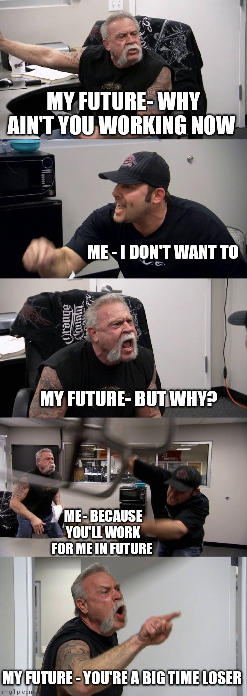 Me to my future | MY FUTURE- WHY AIN'T YOU WORKING NOW; ME - I DON'T WANT TO; MY FUTURE- BUT WHY? ME - BECAUSE YOU'LL WORK FOR ME IN FUTURE; MY FUTURE - YOU'RE A BIG TIME LOSER | image tagged in memes,american chopper argument,but thats none of my business,shut up and take my money fry | made w/ Imgflip meme maker