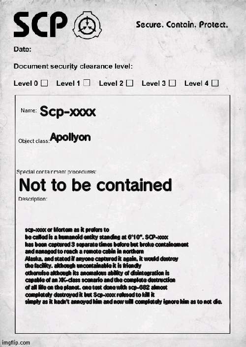 did a thing | Scp-xxxx; Apollyon; Not to be contained; scp-xxxx or Mortem as it prefers to be called is a humanoid entity standing at 6'10". SCP-xxxx has been captured 3 separate times before but broke containement and nanaged to reach a remote cabin in northern Alaska, and stated if anyone captured it again, it would destroy the facility. although uncontainable it is friendly otherwise although its anomalous ability of disintegration is capable of an XK-class scenario and the complete destruction of all life on the planet. one test done with scp-682 almost completely destroyed it but Scp-xxxx refused to kill it simply as it hadn't annoyed him and now will completely ignore him as to not die. | image tagged in scp document | made w/ Imgflip meme maker