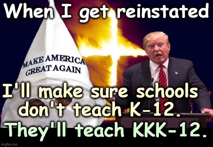Trump and his base - KKK | When I get reinstated; I'll make sure schools 
don't teach K-12. They'll teach KKK-12. | image tagged in trump and his base - kkk,trump,racist,promises,kkk | made w/ Imgflip meme maker