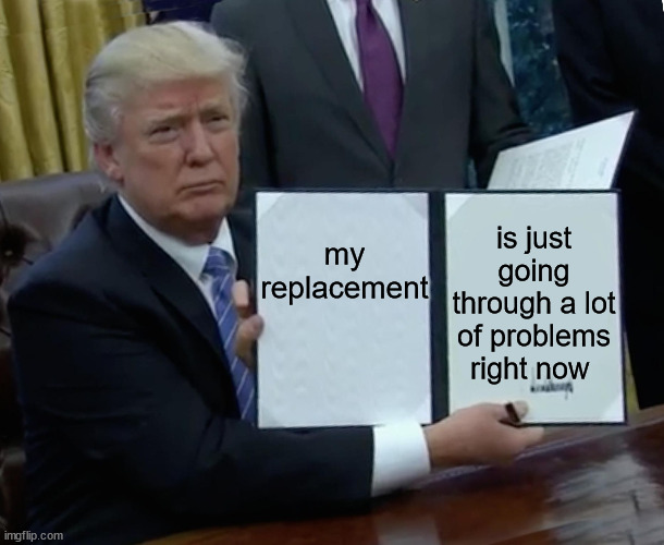 Trump Bill Signing |  my replacement; is just going through a lot of problems right now | image tagged in memes,trump bill signing | made w/ Imgflip meme maker
