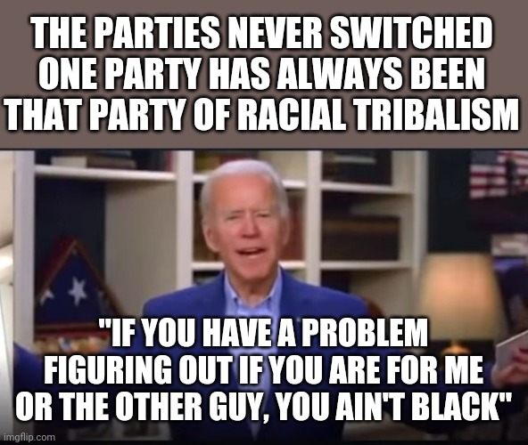 Did they really switch | THE PARTIES NEVER SWITCHED
ONE PARTY HAS ALWAYS BEEN THAT PARTY OF RACIAL TRIBALISM; "IF YOU HAVE A PROBLEM FIGURING OUT IF YOU ARE FOR ME OR THE OTHER GUY, YOU AIN'T BLACK" | image tagged in biden,switch | made w/ Imgflip meme maker