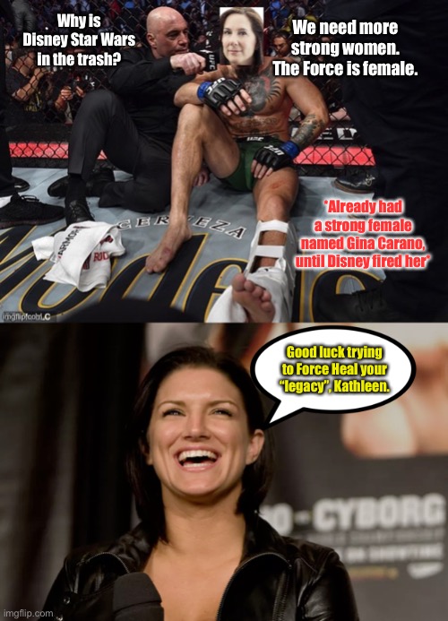 Kathleen Kennedy is finished | Why is Disney Star Wars in the trash? We need more strong women. The Force is female. *Already had a strong female named Gina Carano, until Disney fired her*; Good luck trying to Force Heal your “legacy”, Kathleen. | image tagged in joe rogan kathleen kennedy mcgregor interview,gina carano laughing,memes,ufc,disney killed star wars,mandalorian | made w/ Imgflip meme maker