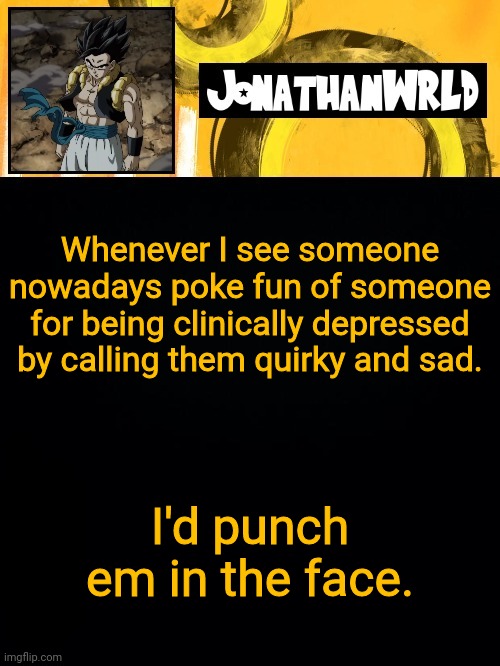 Whenever I see someone nowadays poke fun of someone for being clinically depressed by calling them quirky and sad. I'd punch em in the face. | image tagged in jonathan's wrld | made w/ Imgflip meme maker