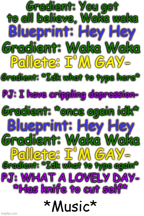 Y E S (IDC IF IT TOOK FOREVER) | Gradient: You got to all believe, Waka waka; Blueprint: Hey Hey; Gradient: Waka Waka; Pallete: I'M GAY-; Gradient: *Idk what to type here*; PJ: I have crippling depression-; Gradient: *once again idk*; Blueprint: Hey Hey; Gradient: Waka Waka; Pallete: I'M GAY-; Gradient: *Idk what to type again*; PJ: WHAT A LOVELY DAY- *Has knife to cut self*; *Music* | image tagged in undertale,waka waka,meme,took forever,idc,siblings | made w/ Imgflip meme maker