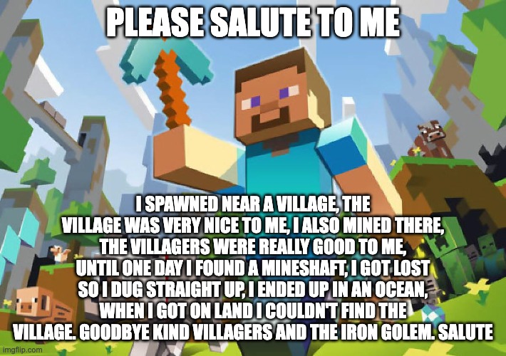 Minecraft  | PLEASE SALUTE TO ME; I SPAWNED NEAR A VILLAGE, THE VILLAGE WAS VERY NICE TO ME, I ALSO MINED THERE, THE VILLAGERS WERE REALLY GOOD TO ME, UNTIL ONE DAY I FOUND A MINESHAFT, I GOT LOST SO I DUG STRAIGHT UP, I ENDED UP IN AN OCEAN, WHEN I GOT ON LAND I COULDN'T FIND THE VILLAGE. GOODBYE KIND VILLAGERS AND THE IRON GOLEM. SALUTE | image tagged in minecraft | made w/ Imgflip meme maker