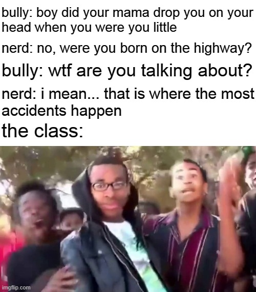 me at the school: | bully: boy did your mama drop you on your
head when you were you little; nerd: no, were you born on the highway? bully: wtf are you talking about? nerd: i mean... that is where the most
accidents happen; the class: | image tagged in ohhhhhhhhhhhh,rekt | made w/ Imgflip meme maker