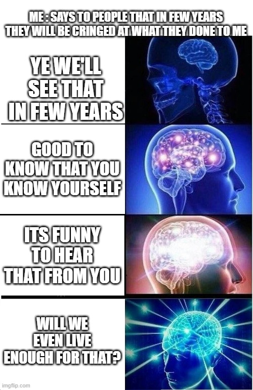 Expanding Brain |  ME : SAYS TO PEOPLE THAT IN FEW YEARS THEY WILL BE CRINGED AT WHAT THEY DONE TO ME; YE WE'LL SEE THAT IN FEW YEARS; GOOD TO KNOW THAT YOU KNOW YOURSELF; ITS FUNNY TO HEAR THAT FROM YOU; WILL WE EVEN LIVE ENOUGH FOR THAT? | image tagged in memes,expanding brain,cringe,death | made w/ Imgflip meme maker