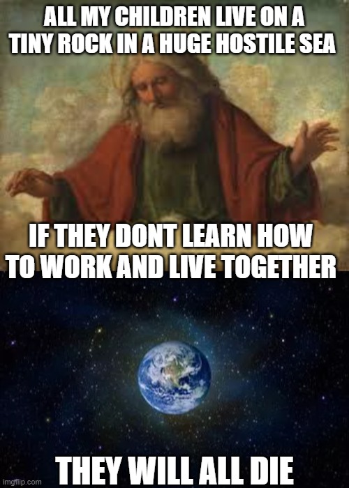 "Globalization" is not a bad word, its the way it is. Learn that or die. | ALL MY CHILDREN LIVE ON A TINY ROCK IN A HUGE HOSTILE SEA; IF THEY DONT LEARN HOW TO WORK AND LIVE TOGETHER; THEY WILL ALL DIE | image tagged in god,memes,politics,climate change,covid19,make the world great again | made w/ Imgflip meme maker