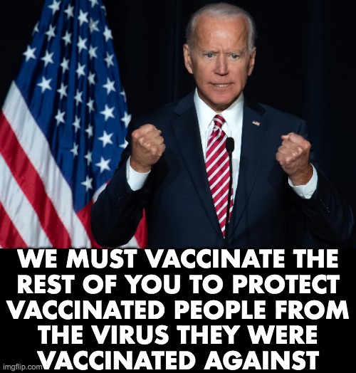 Somewhere out there in a libtarded universe, this makes allot of sense. | WE MUST VACCINATE THE
REST OF YOU TO PROTECT
VACCINATED PEOPLE FROM
THE VIRUS THEY WERE
VACCINATED AGAINST | image tagged in joe biden hates,unvaccinated,vaccines,gene therapy | made w/ Imgflip meme maker