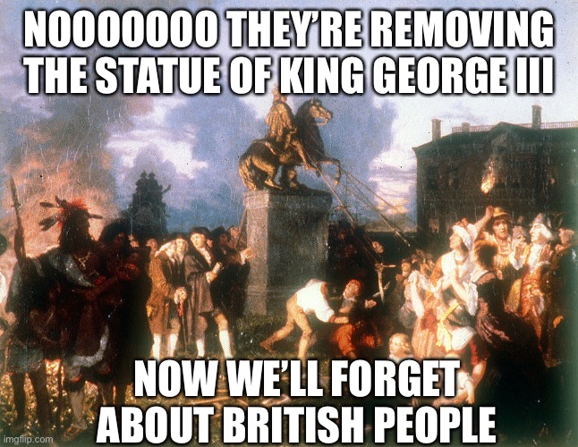 NOOOOOOO THEY’RE REMOVING THE STATUE OF KING GEORGE III NOW WE’LL FORGET ABOUT BRITISH PEOPLE | made w/ Imgflip meme maker
