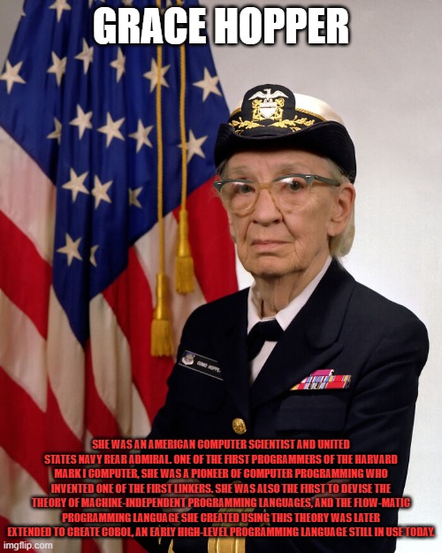 GRACE HOPPER; SHE WAS AN AMERICAN COMPUTER SCIENTIST AND UNITED STATES NAVY REAR ADMIRAL. ONE OF THE FIRST PROGRAMMERS OF THE HARVARD MARK I COMPUTER, SHE WAS A PIONEER OF COMPUTER PROGRAMMING WHO INVENTED ONE OF THE FIRST LINKERS. SHE WAS ALSO THE FIRST TO DEVISE THE THEORY OF MACHINE-INDEPENDENT PROGRAMMING LANGUAGES, AND THE FLOW-MATIC PROGRAMMING LANGUAGE SHE CREATED USING THIS THEORY WAS LATER EXTENDED TO CREATE COBOL, AN EARLY HIGH-LEVEL PROGRAMMING LANGUAGE STILL IN USE TODAY. | made w/ Imgflip meme maker