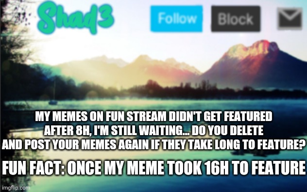 Shad3 announcement template v6 | MY MEMES ON FUN STREAM DIDN'T GET FEATURED AFTER 8H, I'M STILL WAITING... DO YOU DELETE AND POST YOUR MEMES AGAIN IF THEY TAKE LONG TO FEATURE? FUN FACT: ONCE MY MEME TOOK 16H TO FEATURE | image tagged in shad3 announcement template v6 | made w/ Imgflip meme maker