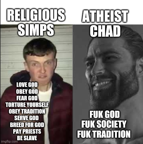 Atheist vs religions | ATHEIST CHAD; RELIGIOUS SIMPS; LOVE GOD
OBEY GOD
FEAR GOD
TORTURE YOURSELF
OBEY TRADITION
SERVE GOD 
BREED FOR GOD
PAY PRIESTS
BE SLAVE; FUK GOD
FUK SOCIETY 
FUK TRADITION | image tagged in giga chad template | made w/ Imgflip meme maker