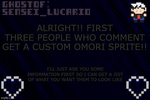 I might make an exception for a few users if they are late (But only if your a friend of mine) | ALRIGHT!! FIRST THREE PEOPLE WHO COMMENT GET A CUSTOM OMORI SPRITE!! I'LL JUST ASK YOU SOME INFORMATION FIRST SO I CAN GET A JIST OF WHAT YOU WANT THEM TO LOOK LIKE | image tagged in ghost sensei_lucario template | made w/ Imgflip meme maker