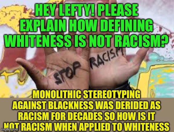 The New Racists are on the Leftand anti whiteness is racism. | HEY LEFTY! PLEASE EXPLAIN HOW DEFINING WHITENESS IS NOT RACISM? MONOLITHIC STEREOTYPING AGAINST BLACKNESS WAS DERIDED AS RACISM FOR DECADES SO HOW IS IT NOT RACISM WHEN APPLIED TO WHITENESS | image tagged in kkk got nothing on you,content of their character,that's racist,anti whiteness is racism,leftist | made w/ Imgflip meme maker