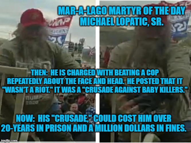 A "Crusade," is a planned attack,  not a spontaneous outburst. | MAR-A-LAGO MARTYR OF THE DAY
MICHAEL LOPATIC, SR. THEN:  HE IS CHARGED WITH BEATING A COP REPEATEDLY ABOUT THE FACE AND HEAD.  HE POSTED THAT IT "WASN'T A RIOT." IT WAS A "CRUSADE AGAINST BABY KILLERS."; NOW:  HIS "CRUSADE," COULD COST HIM OVER 20-YEARS IN PRISON AND A MILLION DOLLARS IN FINES. | image tagged in politics | made w/ Imgflip meme maker