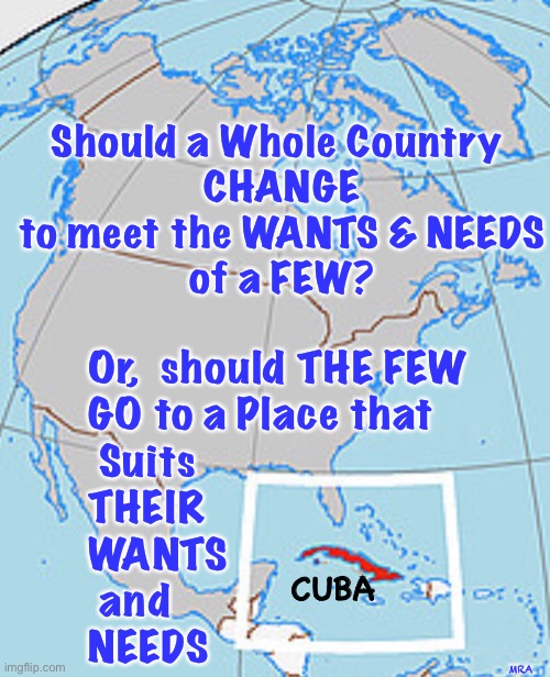 Quit yer bitchin’, and just Go There ——  Change YOUR World | Should a Whole Country 
CHANGE
to meet the WANTS & NEEDS
of a FEW? Or,  should THE FEW
GO to a Place that 
 Suits
THEIR 
WANTS 
 and
NEEDS; MRA; CUBA | image tagged in find the life you want,socialism sucks,dems are marxists,dems hate america,power money control,they can kma | made w/ Imgflip meme maker
