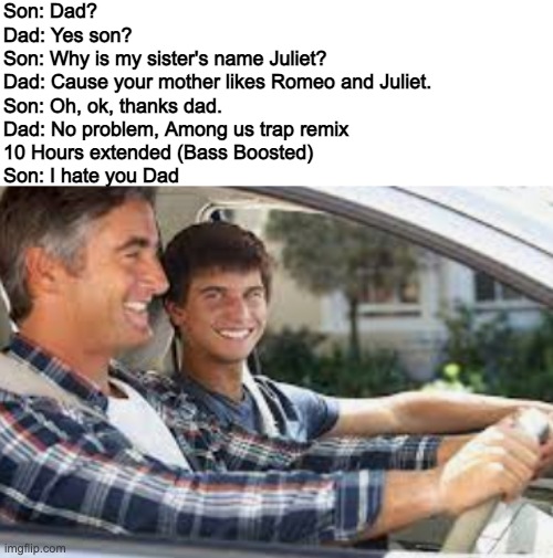 Son: Dad?
Dad: Yes son?
Son: Why is my sister's name Juliet?
Dad: Cause your mother likes Romeo and Juliet.
Son: Oh, ok, thanks dad.
Dad: No problem, Among us trap remix 
10 Hours extended (Bass Boosted)
Son: I hate you Dad | made w/ Imgflip meme maker