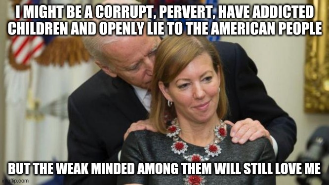 You also surrendered to a bunch of stone age tribesmen | I MIGHT BE A CORRUPT, PERVERT, HAVE ADDICTED CHILDREN AND OPENLY LIE TO THE AMERICAN PEOPLE; BUT THE WEAK MINDED AMONG THEM WILL STILL LOVE ME | image tagged in creepy joe biden,pervert,liar,government corruption,sell out,failure | made w/ Imgflip meme maker