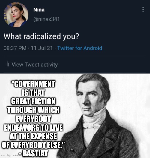 What radicalized you? | “GOVERNMENT IS THAT GREAT FICTION THROUGH WHICH EVERYBODY ENDEAVORS TO LIVE AT THE EXPENSE OF EVERYBODY ELSE.”
- BASTIAT | image tagged in liberty,freedom,capitalism,radical,libertarian | made w/ Imgflip meme maker