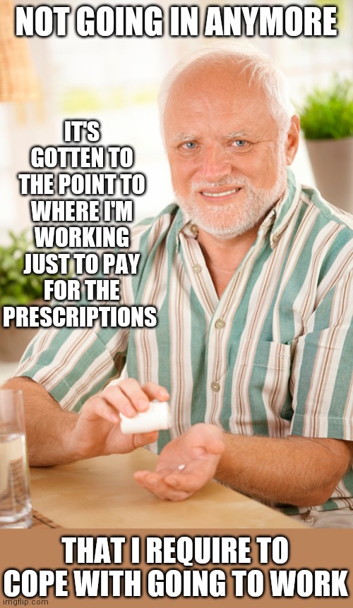 GOOD ENOUGH REASON FOR ME | IT'S GOTTEN TO THE POINT TO WHERE I'M WORKING JUST TO PAY FOR THE PRESCRIPTIONS; NOT GOING IN ANYMORE; THAT I REQUIRE TO COPE WITH GOING TO WORK | image tagged in hide the pain harold,harold,work,work sucks,prescription | made w/ Imgflip meme maker