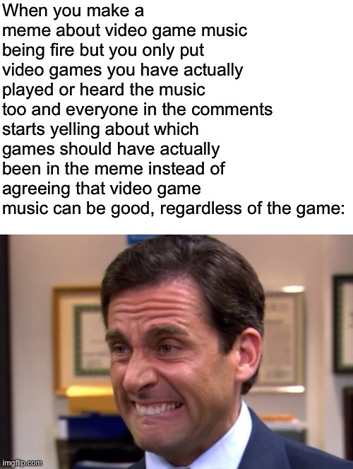 AAAAAAAAAAAAAAA | When you make a meme about video game music being fire but you only put video games you have actually played or heard the music too and everyone in the comments starts yelling about which games should have actually been in the meme instead of agreeing that video game music can be good, regardless of the game: | image tagged in cringe | made w/ Imgflip meme maker