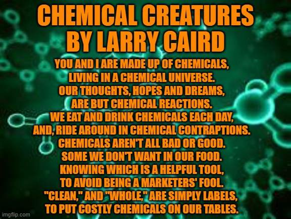Chemical Con Jobs | CHEMICAL CREATURES
BY LARRY CAIRD; YOU AND I ARE MADE UP OF CHEMICALS,
LIVING IN A CHEMICAL UNIVERSE.
OUR THOUGHTS, HOPES AND DREAMS,
ARE BUT CHEMICAL REACTIONS.
WE EAT AND DRINK CHEMICALS EACH DAY,
AND, RIDE AROUND IN CHEMICAL CONTRAPTIONS.
CHEMICALS AREN'T ALL BAD OR GOOD.
SOME WE DON'T WANT IN OUR FOOD.
KNOWING WHICH IS A HELPFUL TOOL,
TO AVOID BEING A MARKETERS' FOOL.
"CLEAN," AND "WHOLE," ARE SIMPLY LABELS, 
TO PUT COSTLY CHEMICALS ON OUR TABLES. | image tagged in politics | made w/ Imgflip meme maker