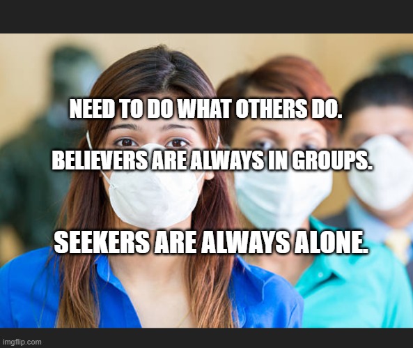 People wearing flu masks | NEED TO DO WHAT OTHERS DO.                                
    BELIEVERS ARE ALWAYS IN GROUPS. SEEKERS ARE ALWAYS ALONE. | image tagged in people wearing flu masks | made w/ Imgflip meme maker