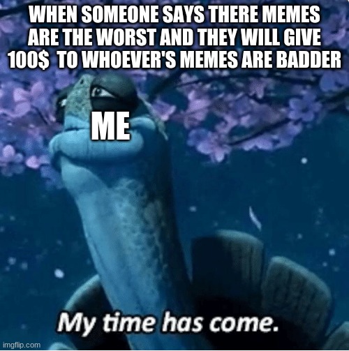 my memes suck | WHEN SOMEONE SAYS THERE MEMES ARE THE WORST AND THEY WILL GIVE 100$  TO WHOEVER'S MEMES ARE BADDER; ME | image tagged in my time has come | made w/ Imgflip meme maker