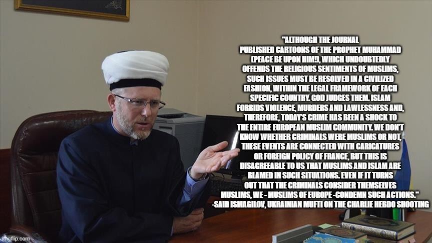 You Definitely Won't See Mainstream "News" Covering Muslims Condemning Such Actions | "ALTHOUGH THE JOURNAL
PUBLISHED CARTOONS OF THE PROPHET MUHAMMAD (PEACE BE UPON HIM!), WHICH UNDOUBTEDLY OFFENDS THE RELIGIOUS SENTIMENTS OF MUSLIMS, SUCH ISSUES MUST BE RESOLVED IN A CIVILIZED FASHION, WITHIN THE LEGAL FRAMEWORK OF EACH SPECIFIC COUNTRY. GOD JUDGES THEM. ISLAM FORBIDS VIOLENCE, MURDERS AND LAWLESSNESS AND, THEREFORE, TODAY’S CRIME HAS BEEN A SHOCK TO THE ENTIRE EUROPEAN MUSLIM COMMUNITY. WE DON’T KNOW WHETHER CRIMINALS WERE MUSLIMS OR NOT, THESE EVENTS ARE CONNECTED WITH CARICATURES OR FOREIGN POLICY OF FRANCE, BUT THIS IS DISAGREEABLE TO US THAT MUSLIMS AND ISLAM ARE BLAMED IN SUCH SITUATIONS. EVEN IF IT TURNS OUT THAT THE CRIMINALS CONSIDER THEMSELVES MUSLIMS, WE - MUSLIMS OF EUROPE -CONDEMN SUCH ACTIONS." 
-SAID ISMAGILOV, UKRAINIAN MUFTI ON THE CHARLIE HEBDO SHOOTING | image tagged in mainstream media,biased media,media,media lies,media bias | made w/ Imgflip meme maker