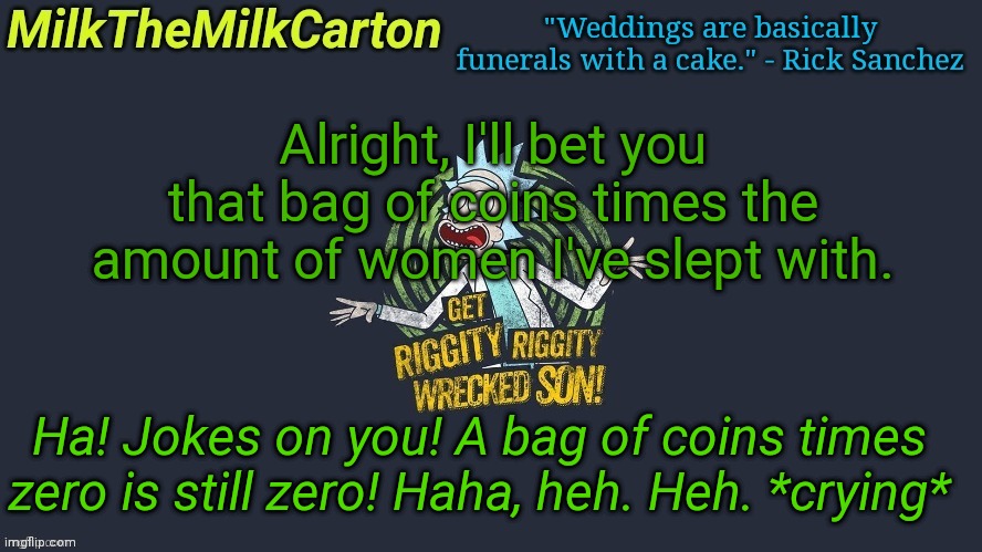 MilkTheMilkCarton but Wubba Lubba Dub Dub | Alright, I'll bet you that bag of coins times the amount of women I've slept with. Ha! Jokes on you! A bag of coins times zero is still zero! Haha, heh. Heh. *crying* | image tagged in milkthemilkcarton but wubba lubba dub dub | made w/ Imgflip meme maker