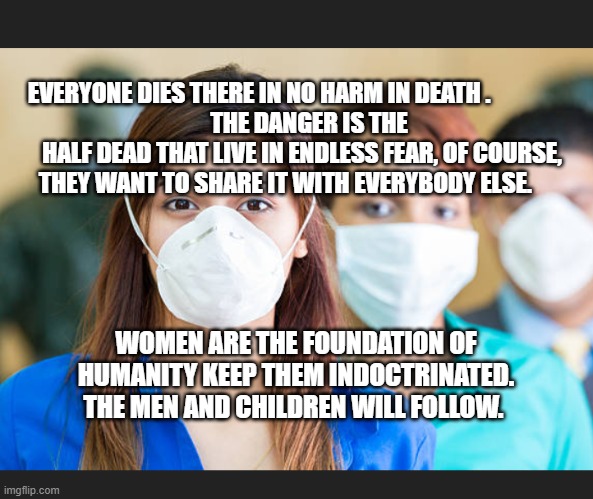 People wearing flu masks | EVERYONE DIES THERE IN NO HARM IN DEATH .                  
   THE DANGER IS THE HALF DEAD THAT LIVE IN ENDLESS FEAR, OF COURSE, THEY WANT TO SHARE IT WITH EVERYBODY ELSE. WOMEN ARE THE FOUNDATION OF HUMANITY KEEP THEM INDOCTRINATED. THE MEN AND CHILDREN WILL FOLLOW. | image tagged in people wearing flu masks | made w/ Imgflip meme maker