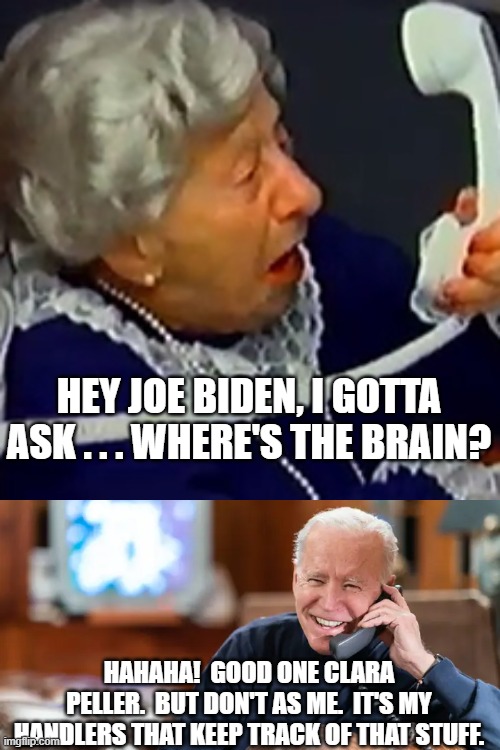 Annnnnnnd . . . that's the real story of this White House. | HEY JOE BIDEN, I GOTTA ASK . . . WHERE'S THE BRAIN? HAHAHA!  GOOD ONE CLARA PELLER.  BUT DON'T AS ME.  IT'S MY HANDLERS THAT KEEP TRACK OF THAT STUFF. | image tagged in where's the brain,dementia joe biden | made w/ Imgflip meme maker