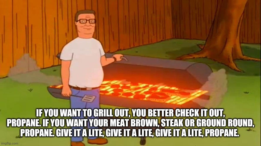 Hank Hill Propane (Eric Clapton Spoof). | IF YOU WANT TO GRILL OUT, YOU BETTER CHECK IT OUT, PROPANE. IF YOU WANT YOUR MEAT BROWN, STEAK OR GROUND ROUND, PROPANE. GIVE IT A LITE, GIVE IT A LITE, GIVE IT A LITE, PROPANE. | image tagged in funny | made w/ Imgflip meme maker