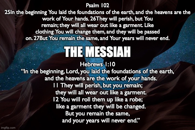 THE MESSIAH | Psalm 102
25In the beginning You laid the foundations of the earth, and the heavens are the work of Your hands. 26They will perish, but You remain; they will all wear out like a garment. Like clothing You will change them, and they will be passed on. 27But You remain the same, and Your years will never end. THE MESSIAH; Hebrews 1:10
“In the beginning, Lord, you laid the foundations of the earth,
    and the heavens are the work of your hands.
11 They will perish, but you remain;
    they will all wear out like a garment.
12 You will roll them up like a robe;
    like a garment they will be changed.
But you remain the same,
    and your years will never end.” | image tagged in yeshua,jesus,elohim | made w/ Imgflip meme maker