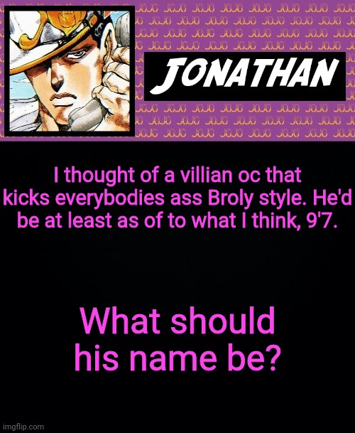 I thought of a villian oc that kicks everybodies ass Broly style. He'd be at least as of to what I think, 9'7. What should his name be? | image tagged in jonathan goes yare yare | made w/ Imgflip meme maker