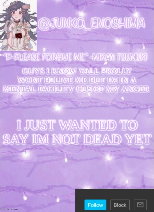 Junko’s Mikan template | GUYS I KNOW YALL PROLLY WONT BELIVE ME BUT IM IN A MENTAL FACILITY CUS OF MY ANGER; I JUST WANTED TO SAY IM NOT DEAD YET | image tagged in junko s mikan template | made w/ Imgflip meme maker